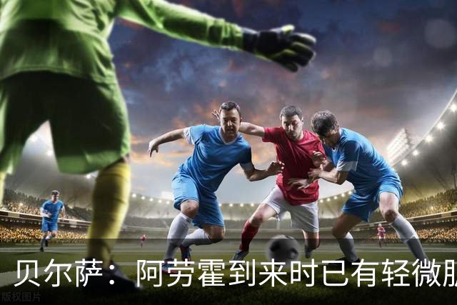 贝尔萨：阿劳霍到来时已有轻微肌肉问题，当然我们对他受伤有责任